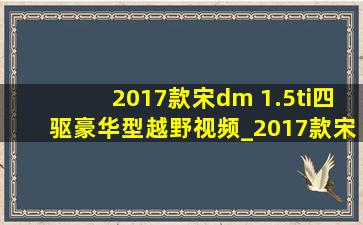 2017款宋dm 1.5ti四驱豪华型越野视频_2017款宋dm1.5四驱混动价格